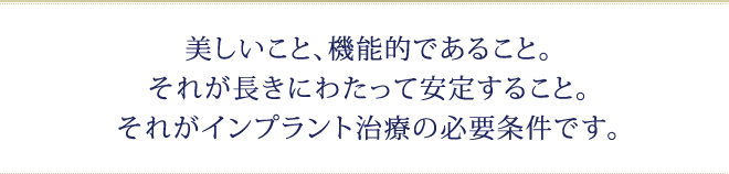 美しいこと、機能的であること。それが長きにわたって安定すること。それがインプラント治療の必要条件です。