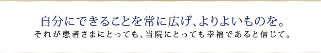 自分にできることを常に広げ、 よりよいものを。 それが患者さまにとっても、当院にとっても幸福であると信じて。