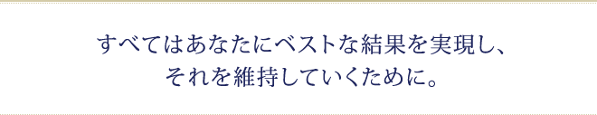 すべてはあなたにベストな結果を実現し、それを維持していくために。