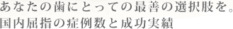 あなたの歯にとっての最善の選択肢を。 国内屈指の症例数と成功実績